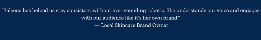“Saleena has helped us stay consistent without ever sounding robotic. She understands our voice and engages with our audience like it’s her own brand.” — Local Skincare Brand Owner - 1